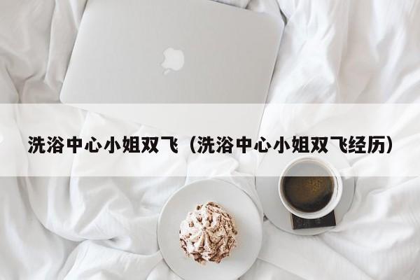 洗浴中心小姐双飞（洗浴中心小姐双飞经历）