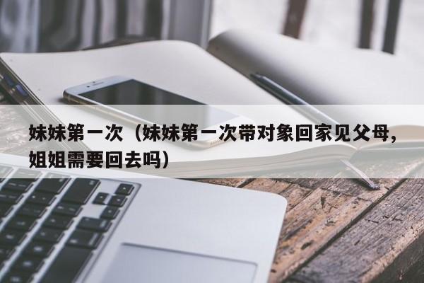 妹妹第一次（妹妹第一次带对象回家见父母,姐姐需要回去吗）