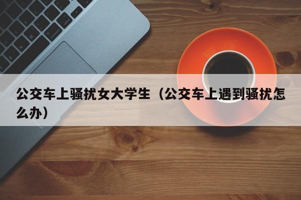 公交车上骚扰女大学生（公交车上遇到骚扰怎么办）