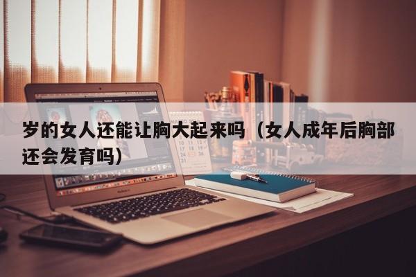 岁的女人还能让胸大起来吗（女人成年后胸部还会发育吗）