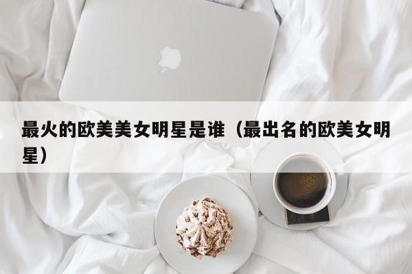 最火的欧美美女明星是谁（最出名的欧美女明星）