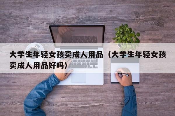 大学生年轻女孩卖成人用品（大学生年轻女孩卖成人用品好吗）