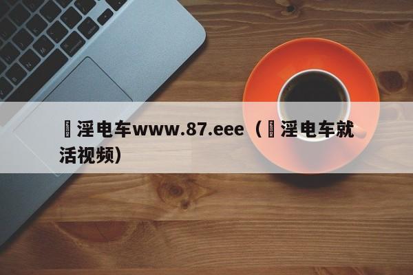 満淫电车www.87.eee（満淫电车就活视频）