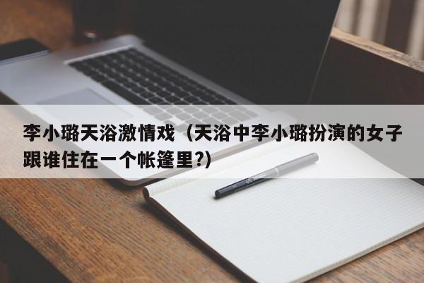李小璐天浴激情戏（天浴中李小璐扮演的女子跟谁住在一个帐篷里?）