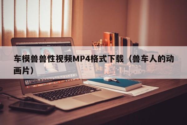 车模兽兽性视频MP4格式下载（兽车人的动画片）
