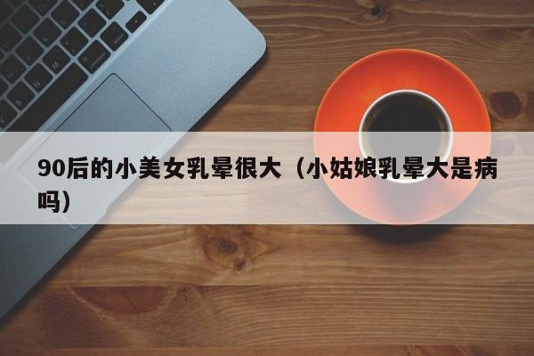 90后的小美女乳晕很大（小姑娘乳晕大是病吗）
