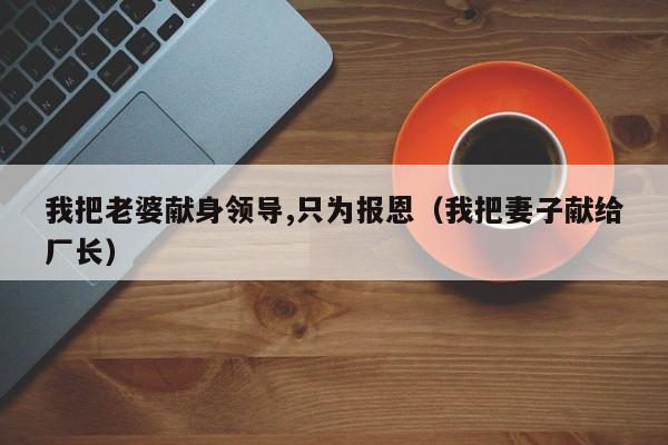 我把老婆献身领导,只为报恩（我把妻子献给厂长）