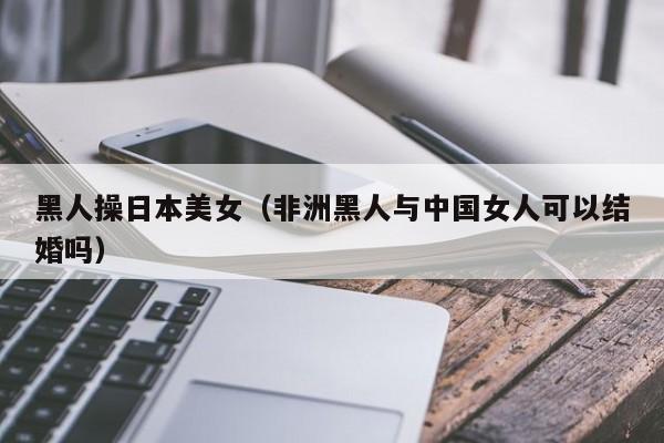 黑人操日本美女（非洲黑人与中国女人可以结婚吗）