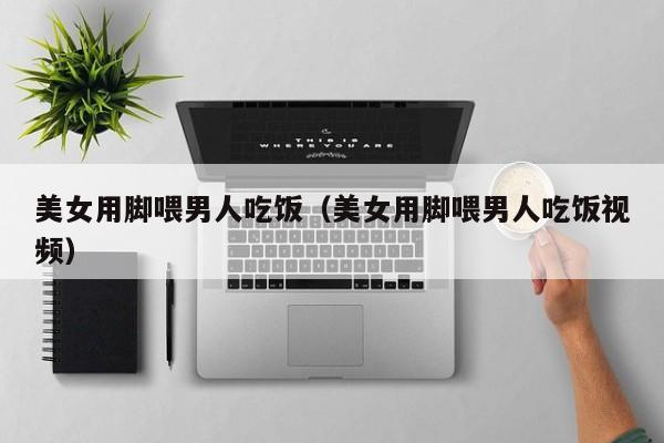 美女用脚喂男人吃饭（美女用脚喂男人吃饭视频）