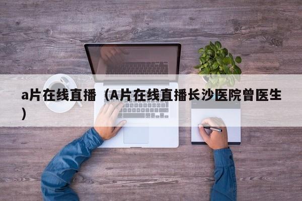 a片在线直播(A片在线直播长沙医院曾医生)
