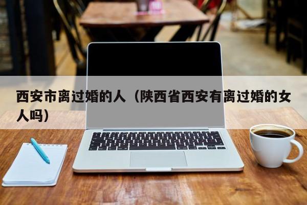 西安市离过婚的人（陕西省西安有离过婚的女人吗）