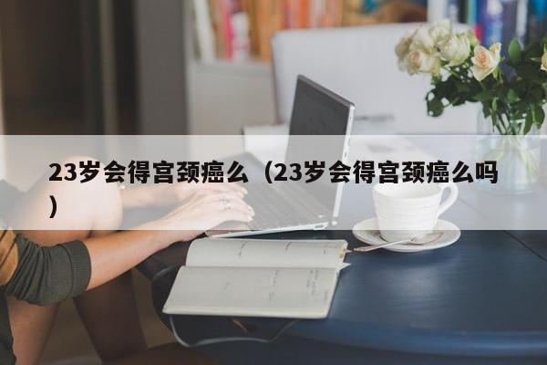 23岁会得宫颈癌么（23岁会得宫颈癌么吗）