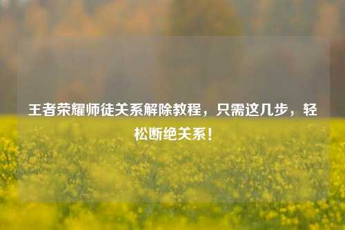 王者荣耀师徒关系解除教程，只需这几步，轻松断绝关系！