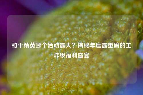 和平精英哪个活动最大？揭秘年度最重磅的王炸级福利盛宴