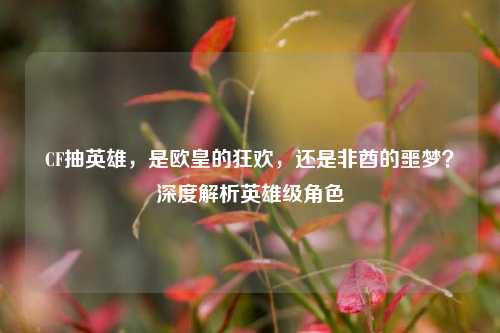 CF抽英雄，是欧皇的狂欢，还是非酋的噩梦？深度解析英雄级角色