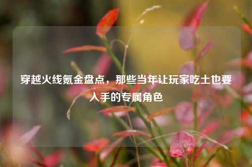 穿越火线氪金盘点，那些当年让玩家吃土也要入手的专属角色