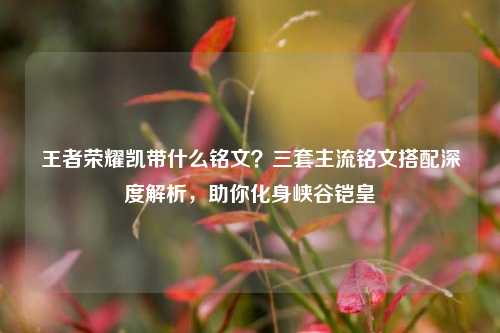 王者荣耀凯带什么铭文？三套主流铭文搭配深度解析，助你化身峡谷铠皇