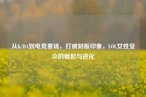 从K/DA到电竞赛场，打破刻板印象，LOL女性受众的崛起与进化
