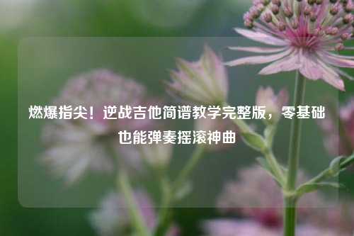 燃爆指尖！逆战吉他简谱教学完整版，零基础也能弹奏摇滚神曲