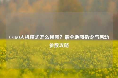 CS:GO人机模式怎么换图？最全地图指令与启动参数攻略