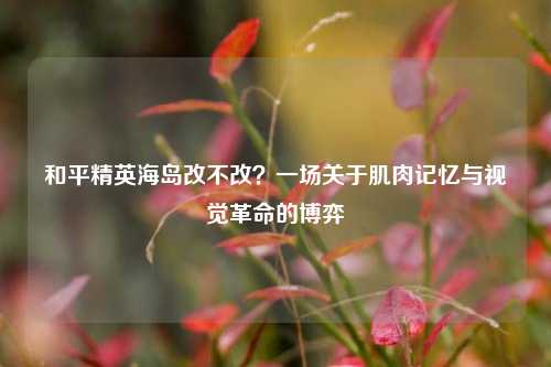 和平精英海岛改不改？一场关于肌肉记忆与视觉革命的博弈