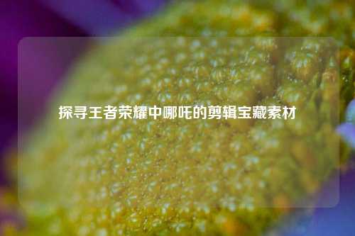 探寻王者荣耀中哪吒的剪辑宝藏素材