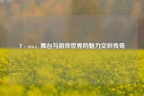 T - ara，舞台与游戏世界的魅力交织传奇