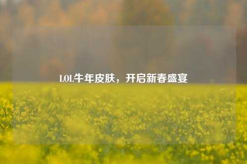 LOL牛年皮肤，开启新春盛宴