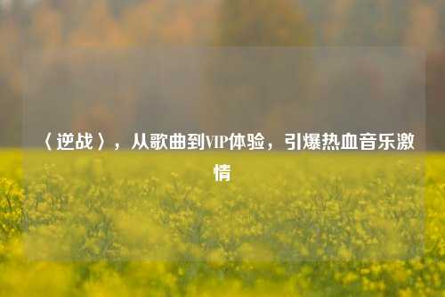〈逆战〉，从歌曲到VIP体验，引爆热血音乐激情