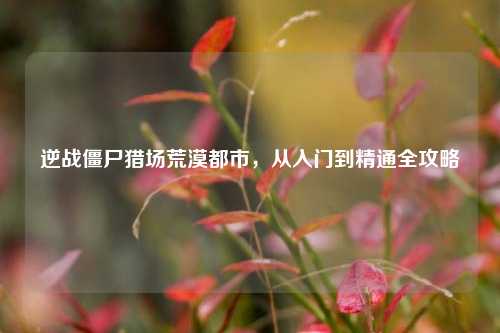 逆战僵尸猎场荒漠都市，从入门到精通全攻略