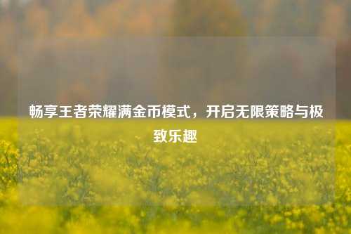 畅享王者荣耀满金币模式，开启无限策略与极致乐趣