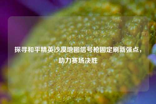 探寻和平精英沙漠地图信号枪固定刷新强点，助力赛场决胜