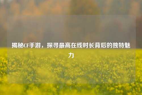 揭秘CF手游，探寻最高在线时长背后的独特魅力