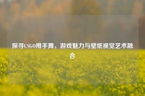 探寻CSGO甩手舞，游戏魅力与壁纸视觉艺术融合