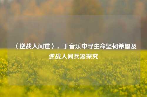 〈逆战人间世〉，于音乐中寻生命坚韧希望及逆战人间兵器探究