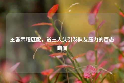 王者荣耀匹配，送三人头引发队友压力的百态瞬间