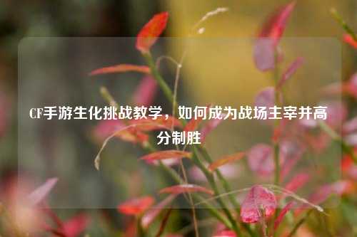 CF手游生化挑战教学，如何成为战场主宰并高分制胜