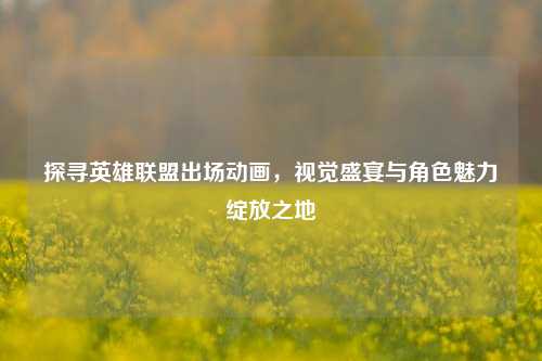 探寻英雄联盟出场动画，视觉盛宴与角色魅力绽放之地