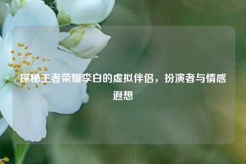 探秘王者荣耀李白的虚拟伴侣，扮演者与情感遐想