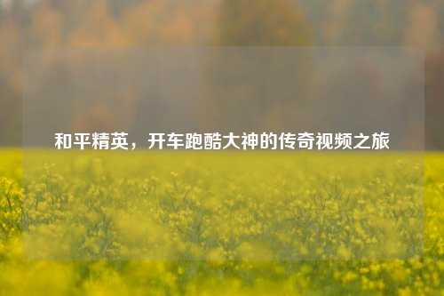 和平精英，开车跑酷大神的传奇视频之旅