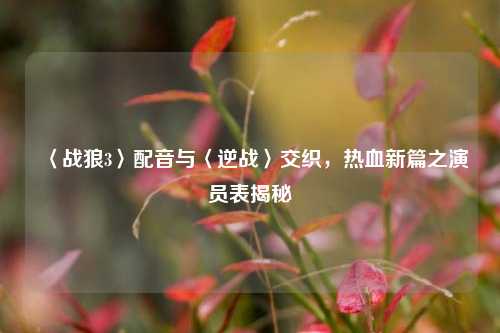 〈战狼3〉配音与〈逆战〉交织，热血新篇之演员表揭秘