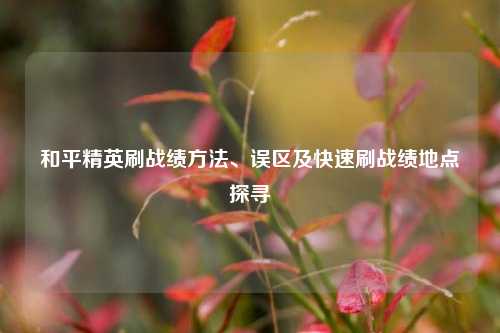 和平精英刷战绩方法、误区及快速刷战绩地点探寻