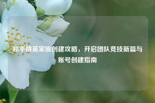 和平精英家族创建攻略，开启团队竞技新篇与账号创建指南