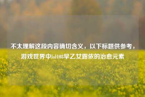 不太理解这段内容确切含义，以下标题供参考，游戏世界中lol108早乙女露依的治愈元素