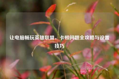 让电脑畅玩英雄联盟，卡顿问题全攻略与设置技巧