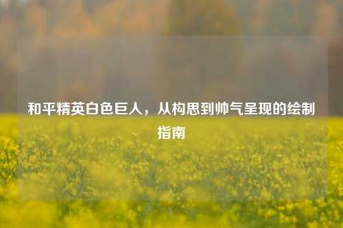 和平精英白色巨人，从构思到帅气呈现的绘制指南