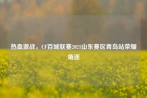 热血激战，CF百城联赛2021山东赛区青岛站荣耀角逐