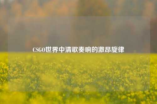 CSGO世界中清歌奏响的激昂旋律