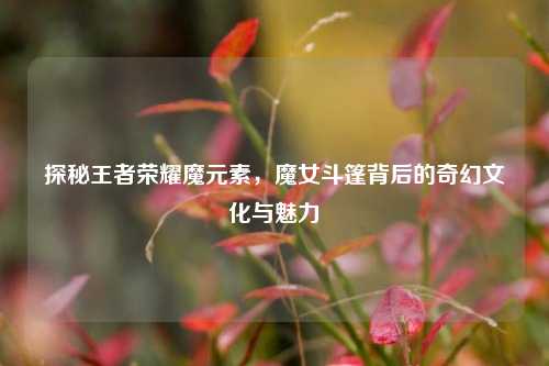 探秘王者荣耀魔元素，魔女斗篷背后的奇幻文化与魅力