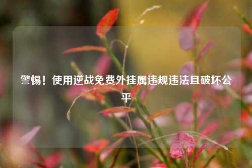 警惕！使用逆战免费外挂属违规违法且破坏公平